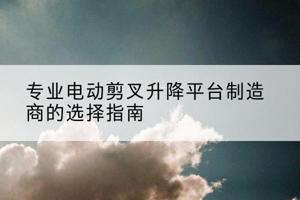 高昌电动剪叉升降平台厂家-专业电动剪叉升降平台制造商的选择指南