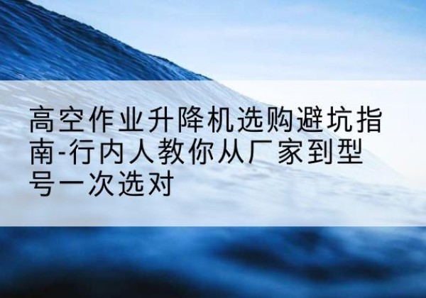 高昌升降平台厂家-高空作业升降机选购避坑指南-行内人教你从厂家到型号一次选对