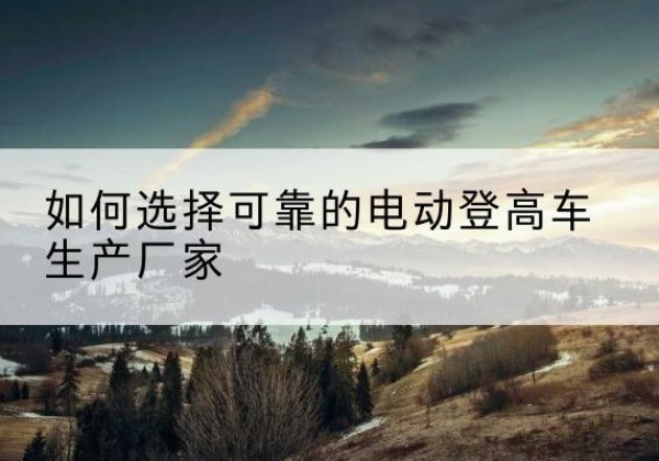 高昌电动登高车厂家-如何选择可靠的电动登高车生产厂家