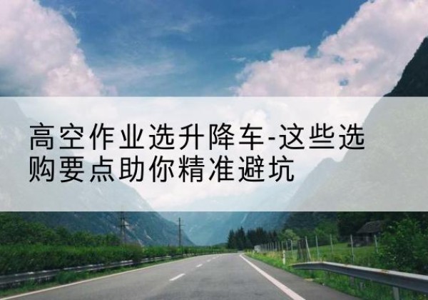 高昌升降车厂家-高空作业选升降车-这些选购要点助你*避坑
