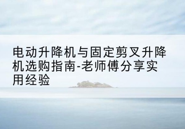 高昌电动升降机怎么选-电动升降机与固定剪叉升降机选购指南-老师傅分享实用经验