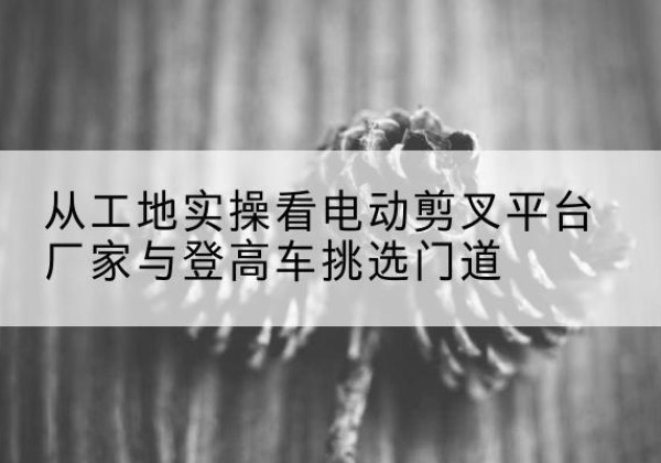 高昌电动剪叉升降平台厂家-从工地实操看电动剪叉平台厂家与登高车挑选门道