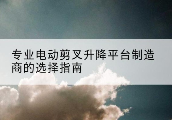 高昌电动剪叉升降平台厂家-专业电动剪叉升降平台制造商的选择指南